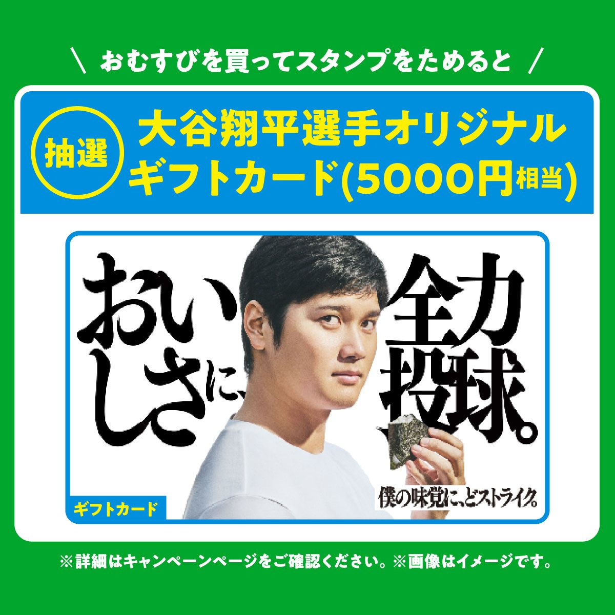 おむすびを買ってスタンプをためると 抽選 大谷翔平選手オリジナルギフトカード(5000円相当) ※詳細はキャンペーンページをご確認ください。※画像はイメージです。