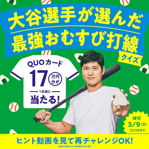 大谷選手が選んだ最強おむすび打線クイズ QUOカード17万円分が1名様に当たる! 締め切り 3/9(日) 23:59まで ヒント動画を見て再チャレンジOK! (1回目に応募された内容は無効になります)