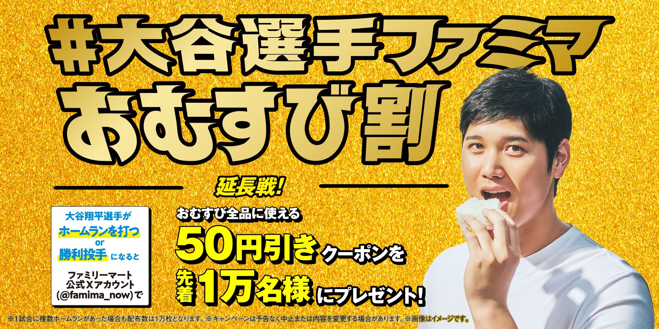 #大谷選手ファミマおむすび割 大谷翔平選手がホームランを打つor勝利投手になるとファミリーマート公式Xアカウント(@famima_now)でおむすび全品に使える50円引きクーポンを先着1万名様にプレゼント! キャンペーン期間 3/15(土)~9/29(月)